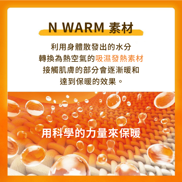 N WARM 素材利用身體散發出的水分轉換為熱空氣的吸濕發熱素材接觸肌膚的部分會逐漸暖和達到保暖的效果。用科學的力量來保暖