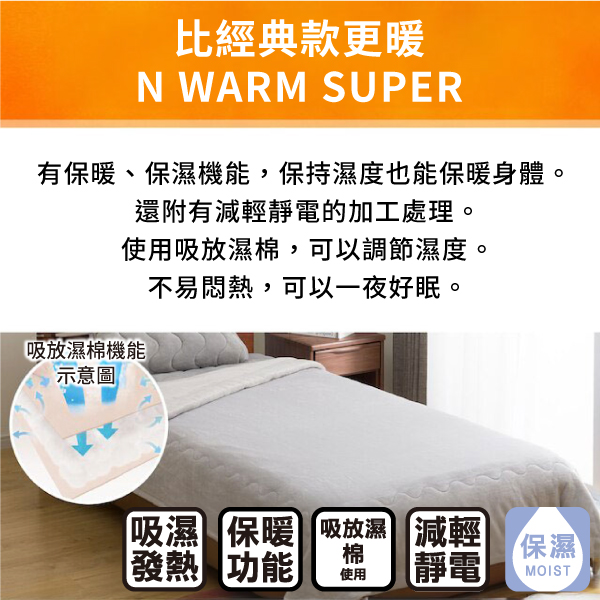 比經典款更暖N WARM SUPER有保暖、保濕機能,保持濕度也能保暖身體。還附有減輕靜電的加工處理。使用吸放濕棉,可以調節濕度。吸放濕棉機能示意圖不易悶熱,可以一夜好眠。「吸濕保暖吸放濕 減輕發熱 功能棉保濕使用靜電MOIST