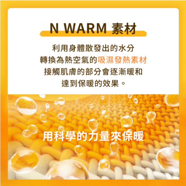 N WARM 素材利用身體散發出的水分轉換為熱空氣的吸濕發熱素材接觸肌膚的部分會逐漸暖和達到保暖的效果。用科學的力量來保暖