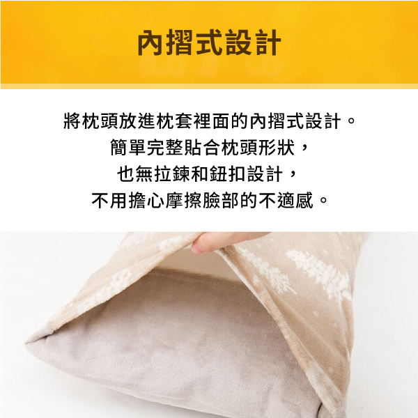 內摺式設計將枕頭放進枕套裡面的內摺式設計。簡單完整貼合枕頭形狀,也無拉鍊和鈕扣設計,不用擔心摩擦臉部的不適感。