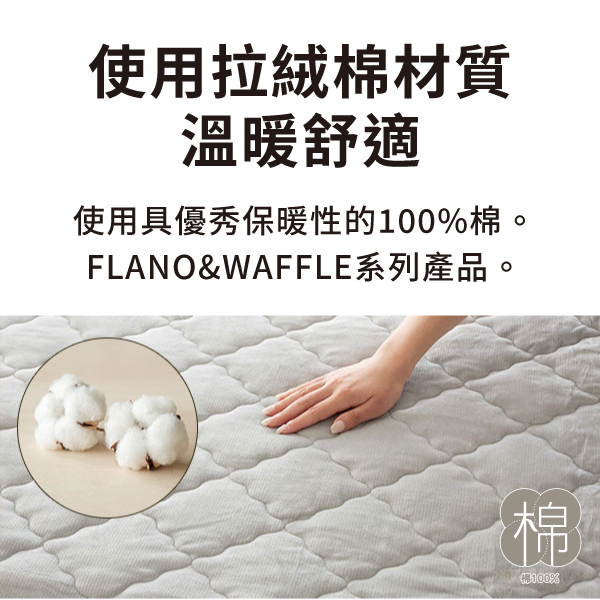 使用拉絨棉材質溫暖舒適使用具優秀保暖性的100%棉。FLANO&WAFFLE系列產品。棉%