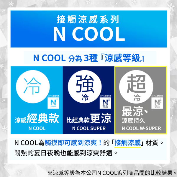 接觸涼系列N N  分3種『涼等級』強冷超冷冷NCOOL最涼、COOL涼感經典款 比經典款更涼涼感持久N COOLN COOL SUPERN COOL W-SUPERN COOL為觸摸即可感到涼爽!的「接觸涼感」材質。悶熱的夏日夜晚也能感到涼爽舒適。※涼感等級為本公司N COOL系列商品間的比較結果。