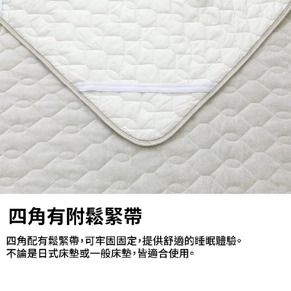 四角有附鬆緊帶四角配有鬆緊帶,可牢固固定,提供舒適的睡眠體驗。不論是日式床墊或一般床墊,皆適合使用。