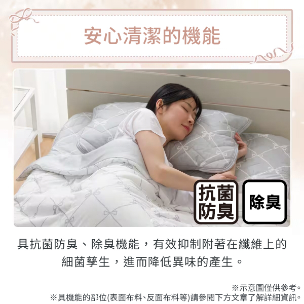 安心清潔的機能抗菌防臭 除臭具抗菌防臭、除臭機能,有效抑制附著在纖維上的細菌孳生,進而降低異味的產生。※示意圖僅供參考。※具機能的部位(表面布料、反面布料等)請參閱下方文章了解詳細資訊。