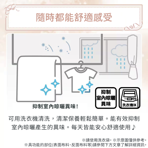 隨時都能舒適感受抑制室內晾曬異味抑制室內晾曬異味!|洗衣機OK|可用洗衣機清洗,清潔保養輕鬆簡單。能有效抑制室內晾曬產生的異味。每天皆能安心舒適使用♪請使用洗衣袋。※示意圖僅供參考。※具功能的部位(表面布料、反面布料等)請參閱下方文章了解詳細資訊。