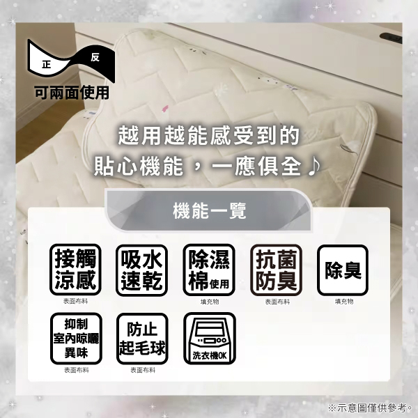 反正可兩面使用越用越能感受到的貼心機能,一應俱全機能一覽接觸吸水涼感 速乾除濕 抗菌表面防臭棉使用填充物除臭表面布料填充物抑制防止室內晾曬|異味起毛球洗衣機OK表面布料表面布料※示意圖僅供參考。