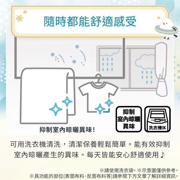 隨時都能舒適感受抑制室內晾曬異味抑制室內晾曬異味!|洗衣機OK|可用洗衣機清洗,清潔保養輕鬆簡單。能有效抑制室內晾曬產生的異味。每天皆能安心舒適使用♪※請使用洗衣袋。※示意圖僅供參考。※具功能的部位(表面布料、反面布料等)請參閱下方文章了解詳細資訊。