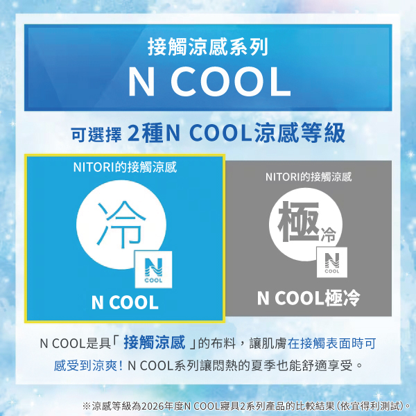 接觸涼感系列N COOL可選擇2種N COOL涼感等級NITORI的接觸涼感冷NCOOLN COOLNITORI的接觸涼感NCOOLN COOL極冷N COOL是具「接觸涼感的布料,讓肌膚在接觸表面時可感受到涼爽!N COOL系列讓悶熱的夏季也能舒適享受。※涼感等級為2026年度N COOL寢具2系列產品的比較結果(依宜得利測試)。