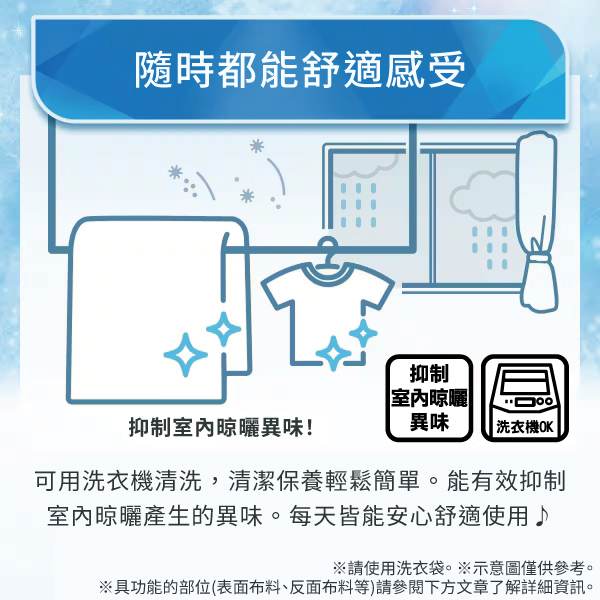 隨時都能舒適感受抑制室內晾曬抑制室內晾曬異味!異味洗衣機OK可用洗衣機清洗,清潔保養輕鬆簡單。能有效抑制室內晾曬產生的異味。每天皆能安心舒適使用♪※請使用洗衣袋。※示意圖僅供參考。※具功能的部位(表面布料、反面布料等)請參閱下方文章了解詳細資訊。