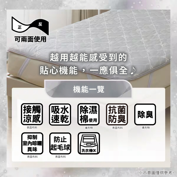 反正可兩面使用越用越能感受到的貼心機能,一應俱全機能一覽接觸吸水涼感 速乾除濕 抗菌棉使用防臭除臭表面布料填充物表面布料填充物抑制防止室內晾曬異味起毛球洗衣機OK|表面布料表面布料※示意圖僅供參考。