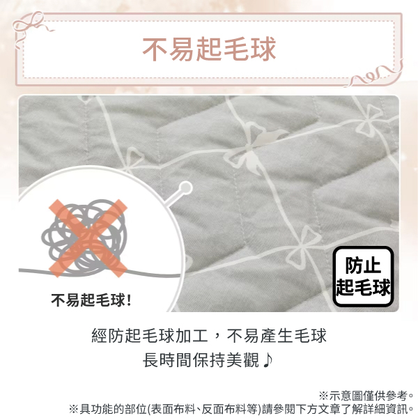 不易起毛球!不易起毛球經防起毛球加工,不易產生毛球長時間保持美觀♪防止起毛球※示意圖僅供參考。※具功能的部位(表面布料、反面布料等)請參閱下方文章了解詳細資訊。