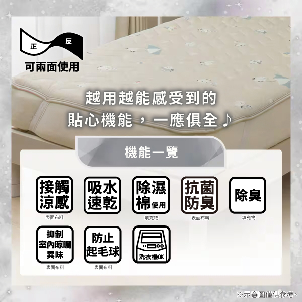 反正可兩面使用越用越能感受到的貼心機能,一應俱全機能一覽接觸吸水涼感 速乾除濕 抗菌棉使用防臭除臭表面布料填充物表面布料填充物抑制防止室內晾曬異味起毛球|洗衣機OK|表面布料表面布料※示意圖僅供參考。