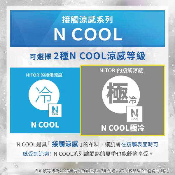 接觸涼感系列 COOL可選擇2種N COOL涼感等級NITORI的接觸涼感NITORI的接觸涼感冷NCOOLN COOL極冷NCOOLN COOL極冷N COOL是具「接觸涼感的布料,讓肌膚在接觸表面時可感受到涼爽!N COOL系列讓的夏季也能舒適享受。※涼感等級為2026年度N COOL寢具2系列產品的比較結果(依宜得利測試)。