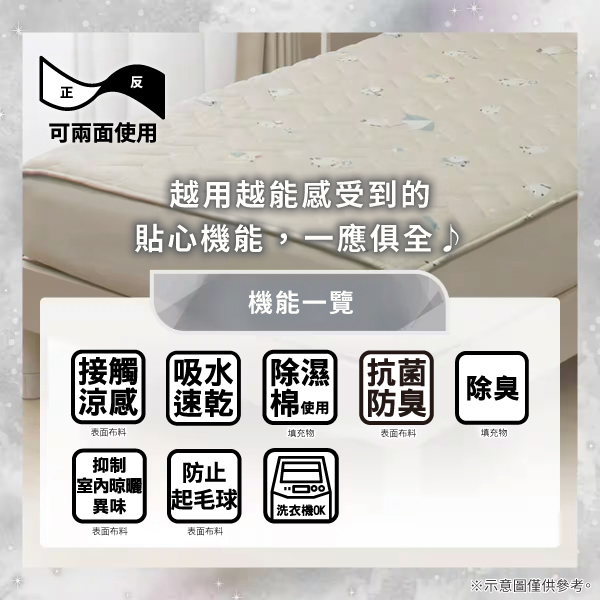 反正可兩面使用越用越能感受到的貼心機能,一應俱全機能一覽接觸吸水除濕抗菌涼感 速乾棉使用防臭除臭表面填充物表面布料填充物抑制防止室內晾曬異味起毛球|洗衣機OK|表面布料表面布料※示意圖僅供參考。