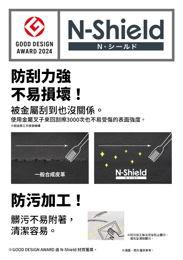 N-ShieldGOOD DESIGNAWARD 2024防刮力強不易損壞!被金屬刮到也沒關係。使用金屬叉子來回刮擦3000次也不易受傷的表面強度。※經由第三方檢查機構一般合成皮革防污加工!髒污不易附著,清潔容易。N-Shield※防污加工無法完全防止髒污,或完全清除髒污。※GOOD DESIGN AWARD 由N-Shield 材質獲獎。※插圖、照片僅供參考。