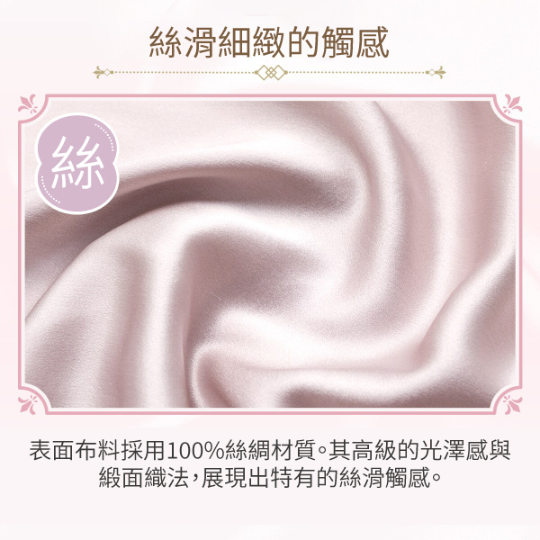 44絲滑細緻的觸感表面布料採用100%絲綢材質。其高級的光澤感與緞面織法,展現出特有的絲滑觸感。