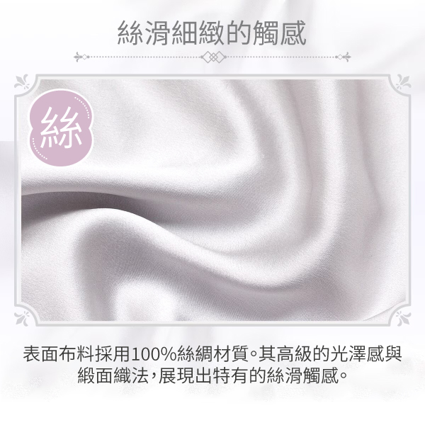 44絲滑細緻的觸感表面布料採用100%絲綢材質。其高級的光澤感與緞面織法,展現出特有的絲滑觸感。
