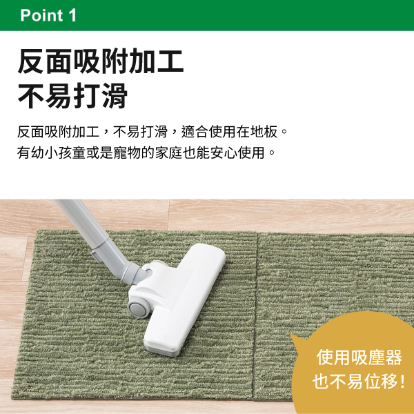 Point 1反面吸附加工不易打滑反面吸附加工,不易打滑,適合使用在地板。有幼小孩童或是寵物的家庭也能安心使用。使用吸塵器也不易位移!