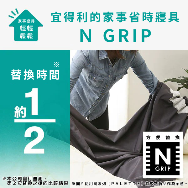 家事變得輕輕鬆鬆宜得利的家事省時寢具N GRIP替換時間約12方便替換NGRIP本公司自行量測,第2次替換之後的比較結果 ※圖片使用同系列PALETTE款式之商品作為示意。