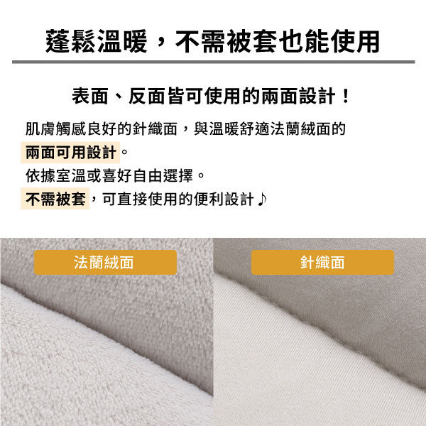 蓬鬆溫暖,不需被套也能使用表、反皆可使用的兩面設計!肌膚觸感良好的針織面,與溫暖舒適法蘭絨面的兩面可用設計。依據室溫或喜好自由選擇。不需被套,可直接使用的便利設計♪法蘭絨面針織面