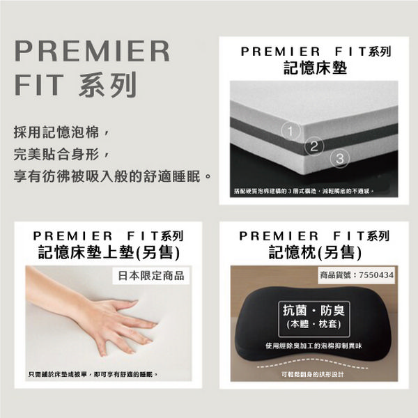 PREMIERFIT 系列採用記憶泡棉完美合身形,PREMIER_FIT系列記憶床墊2享有彷彿被吸入般舒適睡眠 硬質泡棉建構的3式構造,減輕的。PREMIERFIT系列記憶床墊上墊(另售)日本限定商品只需於床垫被單,即可享有舒適的睡眠。PREMIER FIT系列記憶枕(另售)商品貨號:7550434 抗菌防臭(本體枕套)使用經加工的泡棉抑制異味可輕鬆翻身的拱形设计