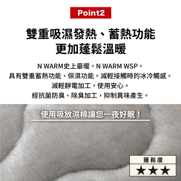 Point2雙重吸濕發熱、蓄熱功能更加蓬鬆溫暖N WARM史上最暖,N WARM WSP。具有雙重蓄熱功能、保濕功能。減輕接觸時的冰冷觸感。減輕靜電加工,使用安心。經抗菌防臭、除臭加工,抑制異味產生。使用吸放濕棉讓您一夜好眠!蓬鬆度