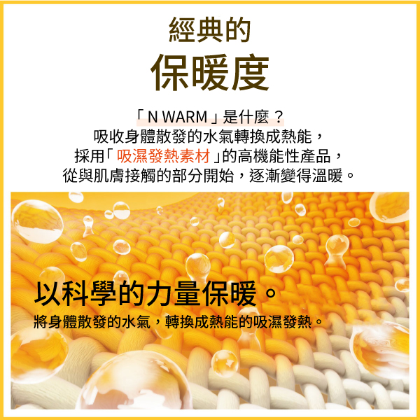 經典的保暖度N WARM是什麼?吸收身體散發的水氣轉換成熱能,採用「吸濕發熱素材」的高機能性產品,從與肌膚接觸的部分開始,逐漸變得溫暖。以科學的力量保暖。將身體散發的水氣,轉換成熱能的吸濕發熱。