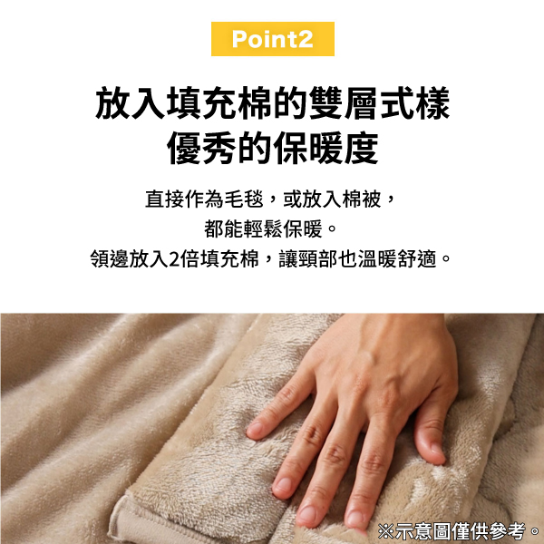 Point2放入填充棉的雙層式樣優秀的保暖度直接作為毛毯,或放入棉被,都能輕鬆保暖。領邊放入2倍填充棉,讓頸部也溫暖舒適。※示意圖僅供參考。