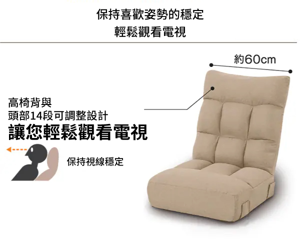 保持喜歡姿勢的穩定輕鬆觀看電視約60cm高椅背與頭部14段可調整設計讓您輕鬆觀看電視保持視線穩定
