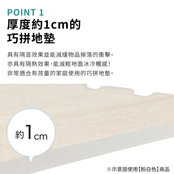 POINT 1厚度約的巧拼地墊具有隔音效果並能減緩物品掉落的衝擊。亦具有隔熱效果,能減輕地面冰冷觸感!非常適合有孩童的家庭使用的巧拼地墊。約1cm※示意圖使用【粉白色】商品