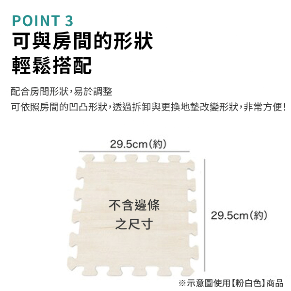POINT 3可與房間的形狀輕鬆搭配配合房間形狀,易於調整可依照房間的凹凸形狀,透過拆卸與更換地墊改變形狀,非常方便!29.5cm(約)不含邊條29.5cm(約)之尺寸※示意圖使用【粉白色】商品