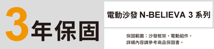 3年保固電動沙發 N-BELIEVA 3 系列保固範圍:沙發框架電動組件,詳細內容請參考商品保固書。