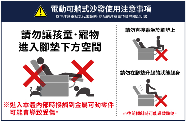 電動可躺式沙發使用注意事項以下注意重點為代表範例,商品的注意事項請詳閱說明書請勿讓孩童·寵物進入下方空間※進入本體內部時接觸到金屬可動零件可能會導致受傷。請勿直接乘坐於腳墊上請勿在腳墊升起的狀態起身※往前傾斜時可能導致跌倒。